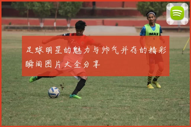 足球明星的魅力与帅气并存的精彩瞬间图片大全分享