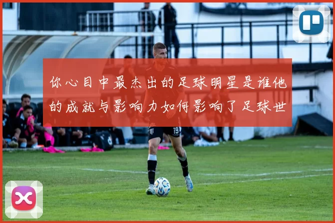 你心目中最杰出的足球明星是谁他的成就与影响力如何影响了足球世界