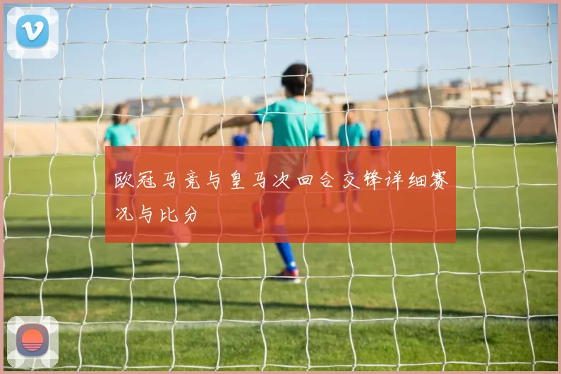 欧冠马竞与皇马次回合交锋详细赛况与比分