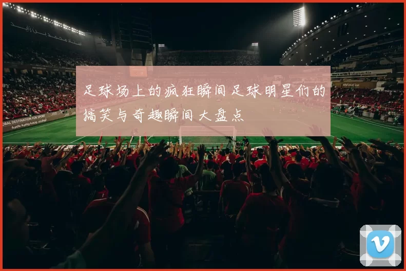 足球场上的疯狂瞬间足球明星们的搞笑与奇趣瞬间大盘点