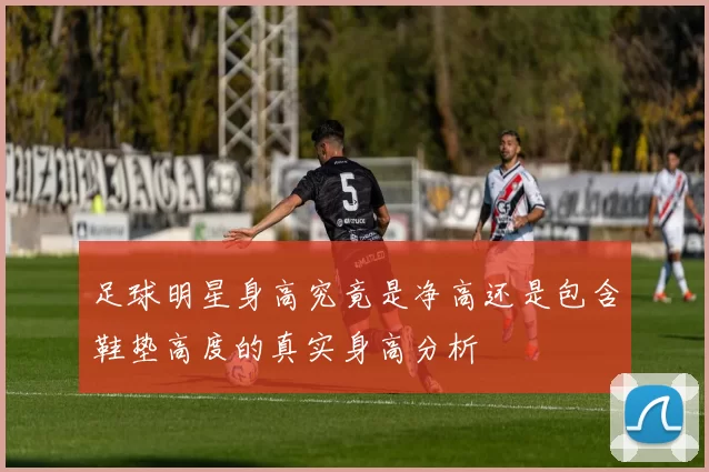 足球明星身高究竟是净高还是包含鞋垫高度的真实身高分析