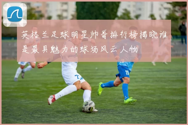 英格兰足球明星帅哥排行榜揭晓谁是最具魅力的球场风云人物