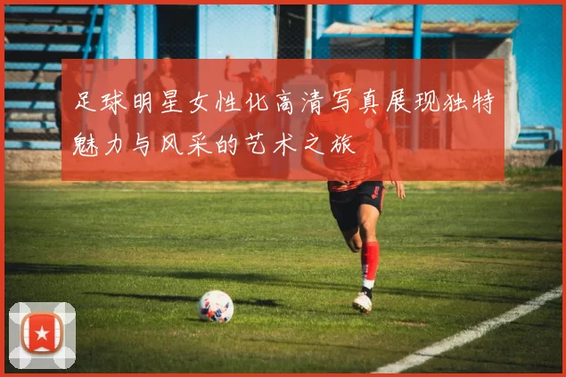 足球明星女性化高清写真展现独特魅力与风采的艺术之旅