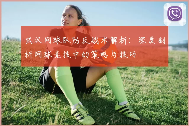 武汉网球队防反战术解析：深度剖析网球竞技中的策略与技巧