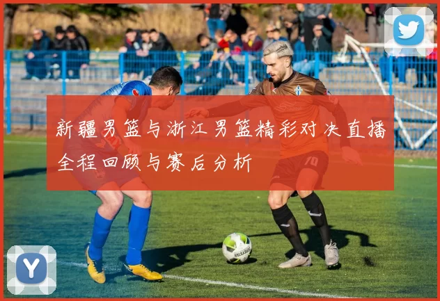 新疆男篮与浙江男篮精彩对决直播全程回顾与赛后分析
