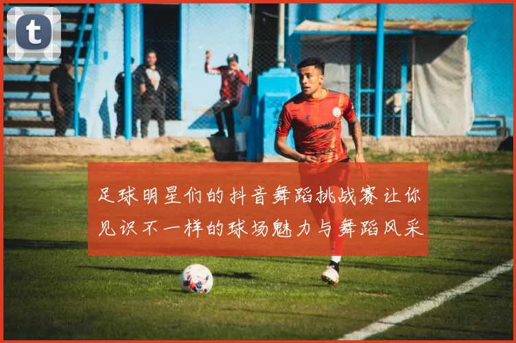 足球明星们的抖音舞蹈挑战赛让你见识不一样的球场魅力与舞蹈风采