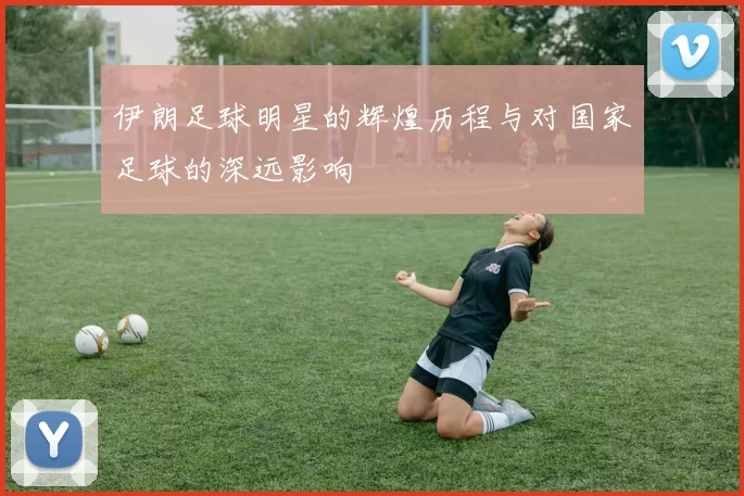 伊朗足球明星的辉煌历程与对国家足球的深远影响