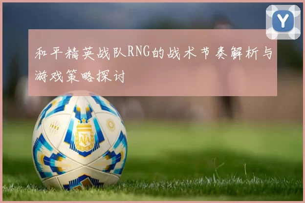 和平精英战队RNG的战术节奏解析与游戏策略探讨